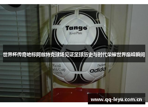 世界杯传奇地标阿兹特克球场见证足球历史与时代荣耀世界巅峰瞬间