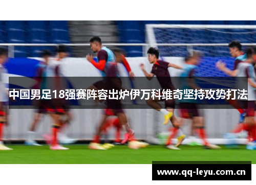 中国男足18强赛阵容出炉伊万科维奇坚持攻势打法